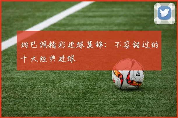 姆巴佩精彩进球集锦：不容错过的十大经典进球