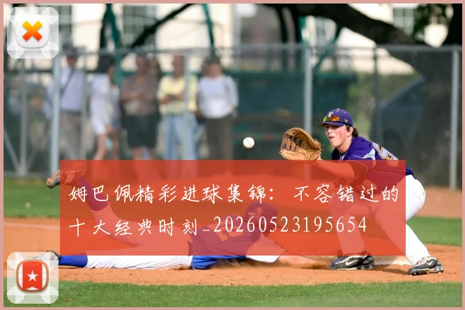 姆巴佩精彩进球集锦：不容错过的十大经典时刻_20260523195654
