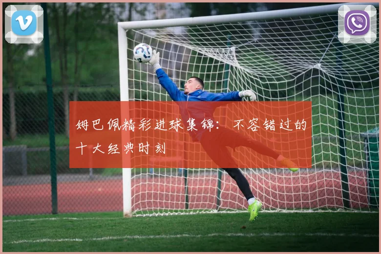 姆巴佩精彩进球集锦：不容错过的十大经典时刻