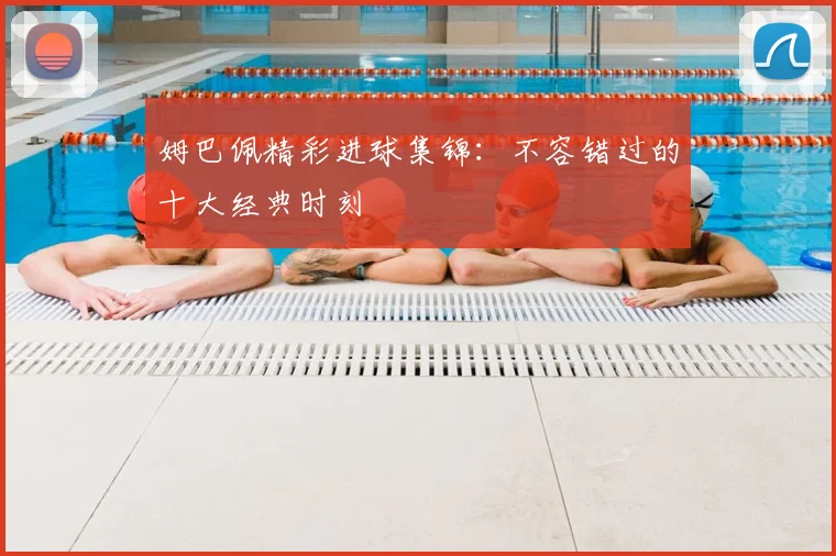 姆巴佩精彩进球集锦:不容错过的十大经典时刻