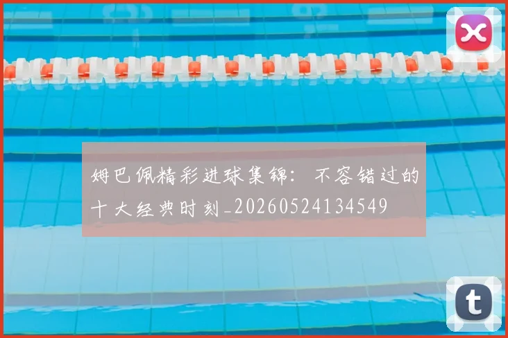姆巴佩精彩进球集锦：不容错过的十大经典时刻_20260524134549